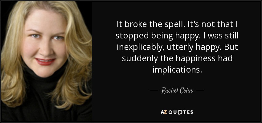 It broke the spell. It's not that I stopped being happy. I was still inexplicably, utterly happy. But suddenly the happiness had implications. - Rachel Cohn