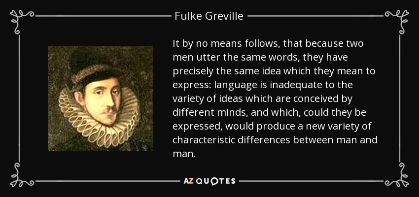 It by no means follows, that because two men utter the same words, they have precisely the same idea which they mean to express: language is inadequate to the variety of ideas which are conceived by different minds, and which, could they be expressed, would produce a new variety of characteristic differences between man and man. - Fulke Greville, 1st Baron Brooke