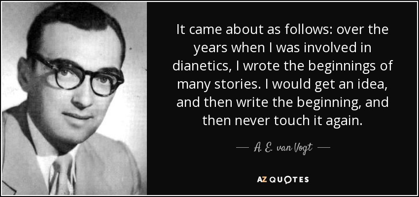 It came about as follows: over the years when I was involved in dianetics, I wrote the beginnings of many stories. I would get an idea, and then write the beginning, and then never touch it again. - A. E. van Vogt