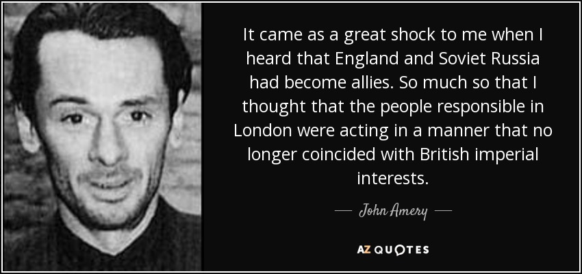 It came as a great shock to me when I heard that England and Soviet Russia had become allies. So much so that I thought that the people responsible in London were acting in a manner that no longer coincided with British imperial interests. - John Amery