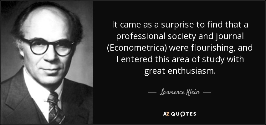 It came as a surprise to find that a professional society and journal (Econometrica) were flourishing, and I entered this area of study with great enthusiasm. - Lawrence Klein