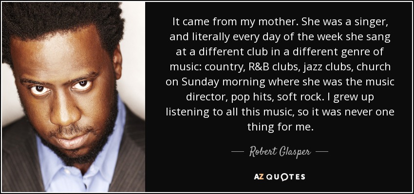 It came from my mother. She was a singer, and literally every day of the week she sang at a different club in a different genre of music: country, R&B clubs, jazz clubs, church on Sunday morning where she was the music director, pop hits, soft rock. I grew up listening to all this music, so it was never one thing for me. - Robert Glasper