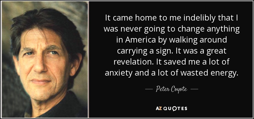 It came home to me indelibly that I was never going to change anything in America by walking around carrying a sign. It was a great revelation. It saved me a lot of anxiety and a lot of wasted energy. - Peter Coyote