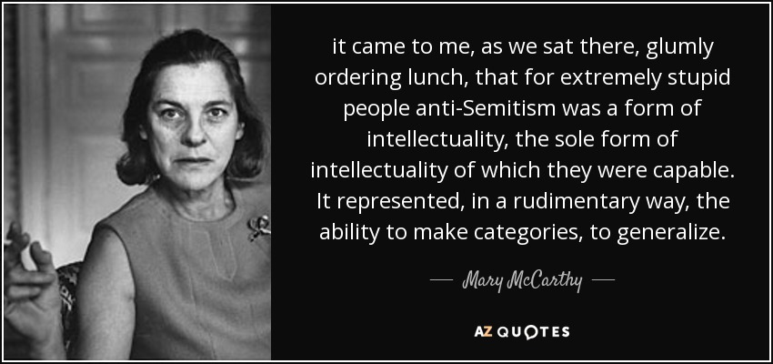 it came to me, as we sat there, glumly ordering lunch, that for extremely stupid people anti-Semitism was a form of intellectuality, the sole form of intellectuality of which they were capable. It represented, in a rudimentary way, the ability to make categories, to generalize. - Mary McCarthy