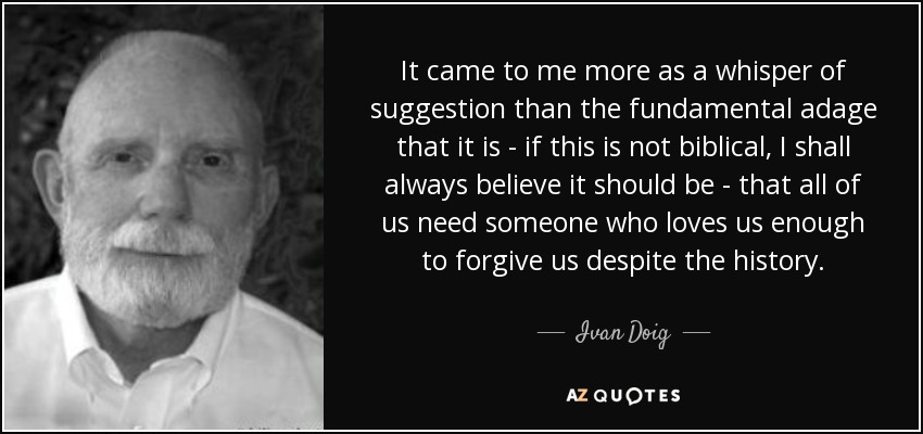 It came to me more as a whisper of suggestion than the fundamental adage that it is - if this is not biblical, I shall always believe it should be - that all of us need someone who loves us enough to forgive us despite the history. - Ivan Doig