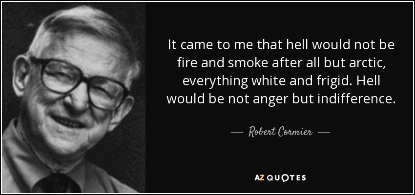 It came to me that hell would not be fire and smoke after all but arctic, everything white and frigid. Hell would be not anger but indifference. - Robert Cormier