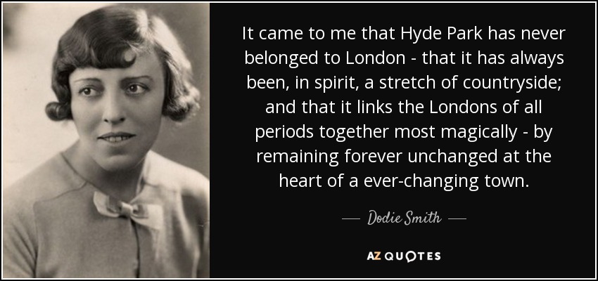 It came to me that Hyde Park has never belonged to London - that it has always been , in spirit, a stretch of countryside; and that it links the Londons of all periods together most magically - by remaining forever unchanged at the heart of a ever-changing town. - Dodie Smith