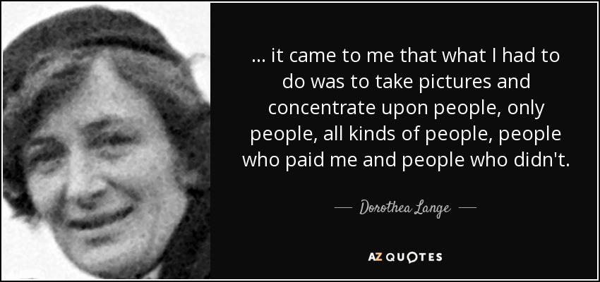 ... it came to me that what I had to do was to take pictures and concentrate upon people, only people, all kinds of people, people who paid me and people who didn't. - Dorothea Lange