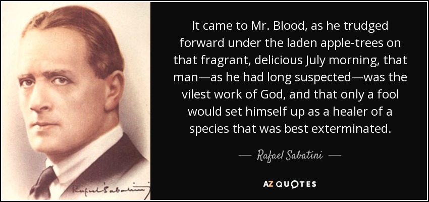 It came to Mr. Blood, as he trudged forward under the laden apple-trees on that fragrant, delicious July morning, that man—as he had long suspected—was the vilest work of God, and that only a fool would set himself up as a healer of a species that was best exterminated. - Rafael Sabatini