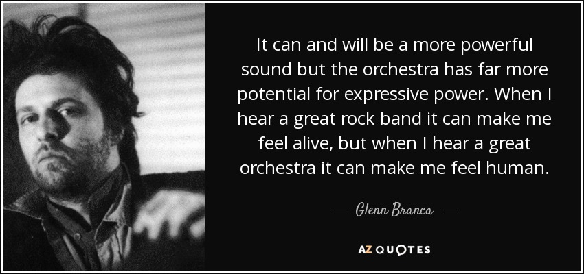 It can and will be a more powerful sound but the orchestra has far more potential for expressive power. When I hear a great rock band it can make me feel alive, but when I hear a great orchestra it can make me feel human. - Glenn Branca