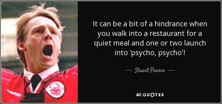 It can be a bit of a hindrance when you walk into a restaurant for a quiet meal and one or two launch into 'psycho, psycho'! - Stuart Pearce