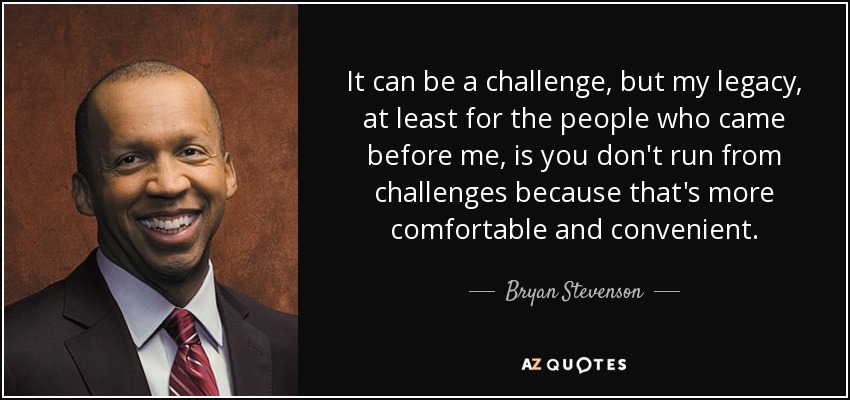 It can be a challenge, but my legacy, at least for the people who came before me, is you don't run from challenges because that's more comfortable and convenient. - Bryan Stevenson