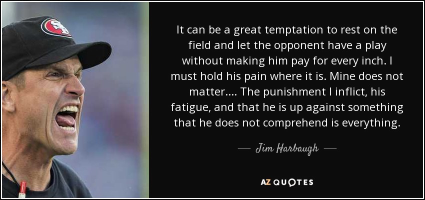 It can be a great temptation to rest on the field and let the opponent have a play without making him pay for every inch. I must hold his pain where it is. Mine does not matter. ... The punishment I inflict, his fatigue, and that he is up against something that he does not comprehend is everything. - Jim Harbaugh