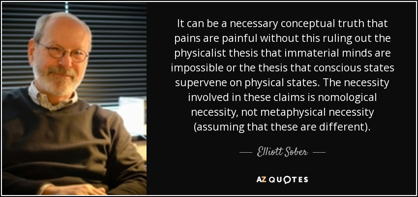 It can be a necessary conceptual truth that pains are painful without this ruling out the physicalist thesis that immaterial minds are impossible or the thesis that conscious states supervene on physical states. The necessity involved in these claims is nomological necessity, not metaphysical necessity (assuming that these are different). - Elliott Sober