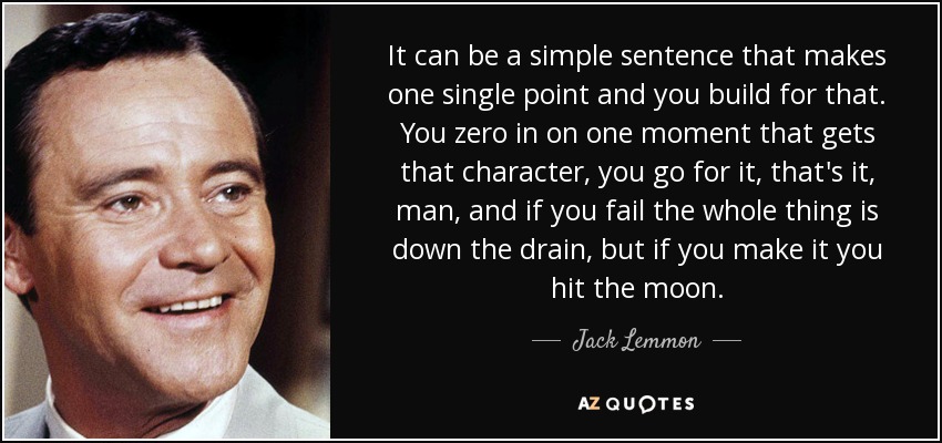 It can be a simple sentence that makes one single point and you build for that. You zero in on one moment that gets that character, you go for it, that's it, man, and if you fail the whole thing is down the drain, but if you make it you hit the moon. - Jack Lemmon