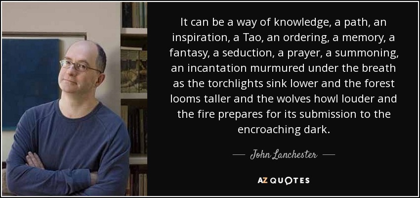 It can be a way of knowledge, a path, an inspiration, a Tao, an ordering, a memory, a fantasy, a seduction, a prayer, a summoning, an incantation murmured under the breath as the torchlights sink lower and the forest looms taller and the wolves howl louder and the fire prepares for its submission to the encroaching dark. - John Lanchester