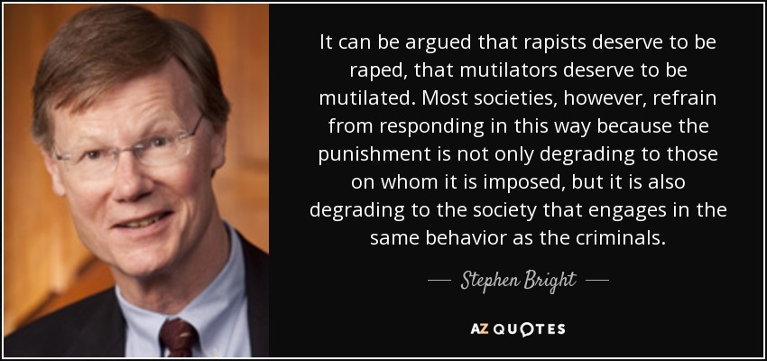 It can be argued that rapists deserve to be raped, that mutilators deserve to be mutilated. Most societies, however, refrain from responding in this way because the punishment is not only degrading to those on whom it is imposed, but it is also degrading to the society that engages in the same behavior as the criminals. - Stephen Bright