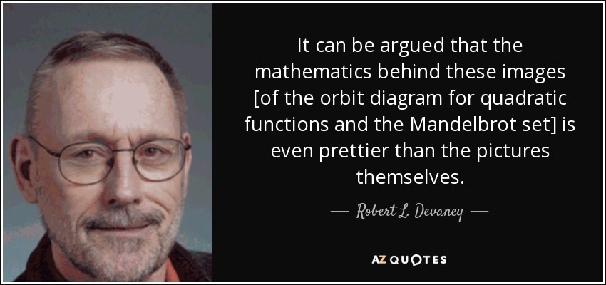 It can be argued that the mathematics behind these images [of the orbit diagram for quadratic functions and the Mandelbrot set] is even prettier than the pictures themselves. - Robert L. Devaney