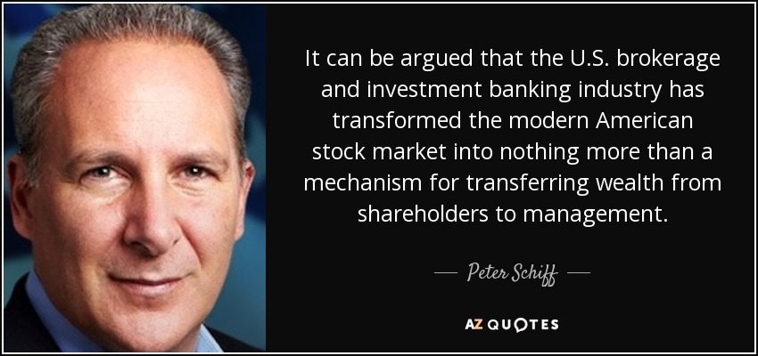 It can be argued that the U.S. brokerage and investment banking industry has transformed the modern American stock market into nothing more than a mechanism for transferring wealth from shareholders to management. - Peter Schiff