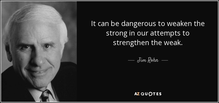It can be dangerous to weaken the strong in our attempts to strengthen the weak. - Jim Rohn