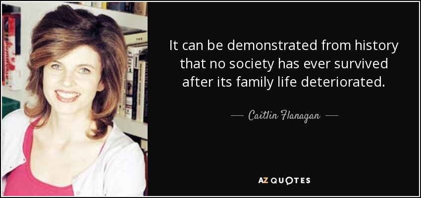 It can be demonstrated from history that no society has ever survived after its family life deteriorated. - Caitlin Flanagan