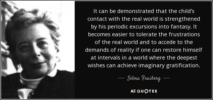 It can be demonstrated that the child's contact with the real world is strengthened by his periodic excursions into fantasy. It becomes easier to tolerate the frustrations of the real world and to accede to the demands of reality if one can restore himself at intervals in a world where the deepest wishes can achieve imaginary gratification. - Selma Fraiberg