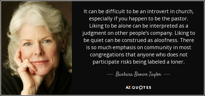 It can be difficult to be an introvert in church, especially if you happen to be the pastor. Liking to be alone can be interpreted as a judgment on other people's company. Liking to be quiet can be construed as aloofness. There is so much emphasis on community in most congregations that anyone who does not participate risks being labeled a loner. - Barbara Brown Taylor