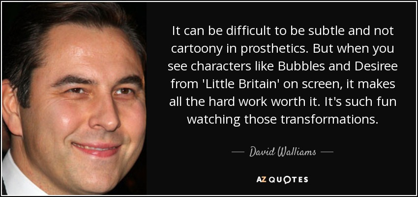 It can be difficult to be subtle and not cartoony in prosthetics. But when you see characters like Bubbles and Desiree from 'Little Britain' on screen, it makes all the hard work worth it. It's such fun watching those transformations. - David Walliams