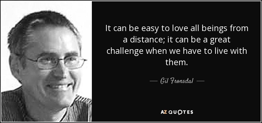 It can be easy to love all beings from a distance; it can be a great challenge when we have to live with them. - Gil Fronsdal