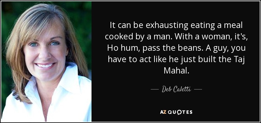 It can be exhausting eating a meal cooked by a man. With a woman, it's, Ho hum, pass the beans. A guy, you have to act like he just built the Taj Mahal. - Deb Caletti