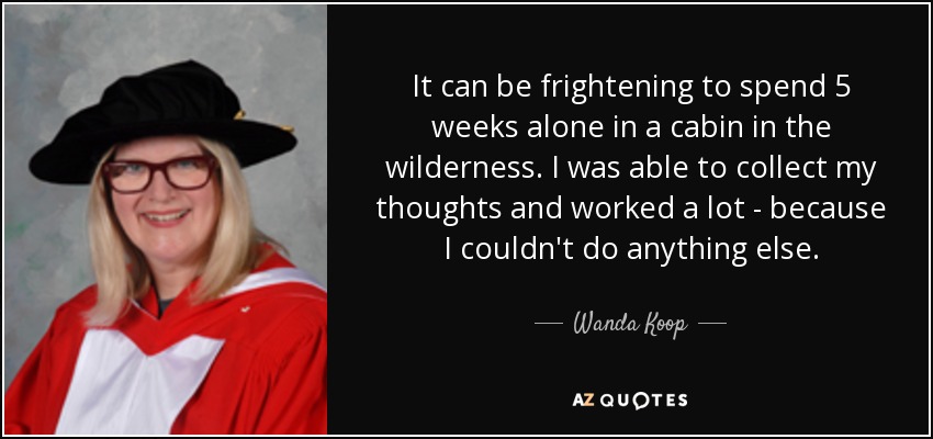 It can be frightening to spend 5 weeks alone in a cabin in the wilderness. I was able to collect my thoughts and worked a lot - because I couldn't do anything else. - Wanda Koop
