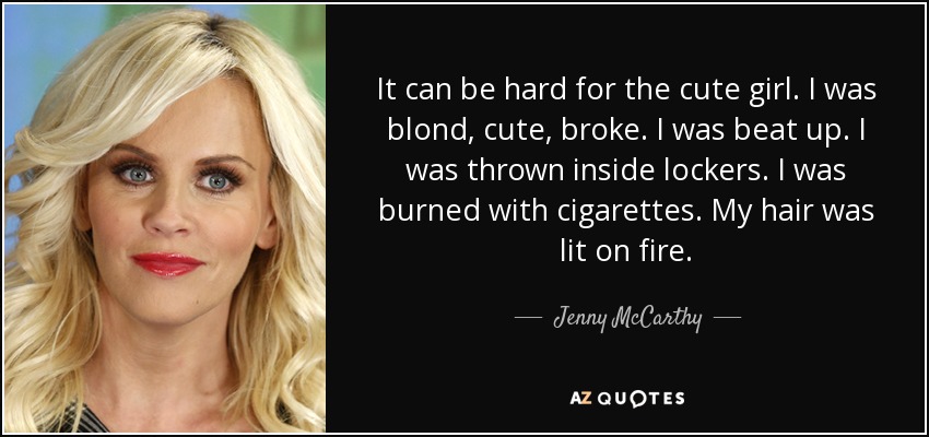 It can be hard for the cute girl. I was blond, cute, broke. I was beat up. I was thrown inside lockers. I was burned with cigarettes. My hair was lit on fire. - Jenny McCarthy