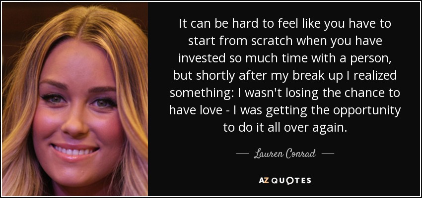 It can be hard to feel like you have to start from scratch when you have invested so much time with a person, but shortly after my break up I realized something: I wasn't losing the chance to have love - I was getting the opportunity to do it all over again. - Lauren Conrad