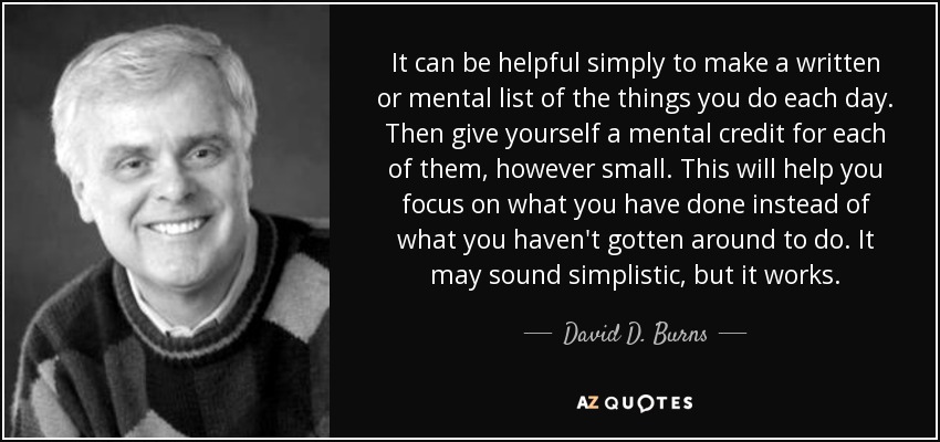 It can be helpful simply to make a written or mental list of the things you do each day. Then give yourself a mental credit for each of them, however small. This will help you focus on what you have done instead of what you haven't gotten around to do. It may sound simplistic, but it works. - David D. Burns