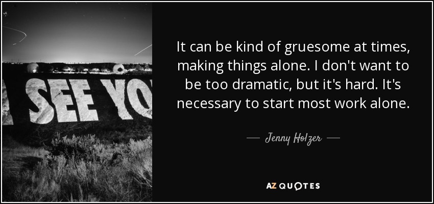 It can be kind of gruesome at times, making things alone. I don't want to be too dramatic, but it's hard. It's necessary to start most work alone. - Jenny Holzer