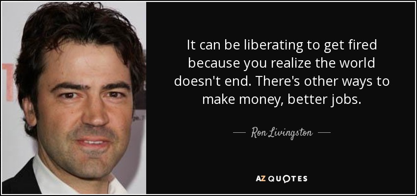 It can be liberating to get fired because you realize the world doesn't end. There's other ways to make money, better jobs. - Ron Livingston