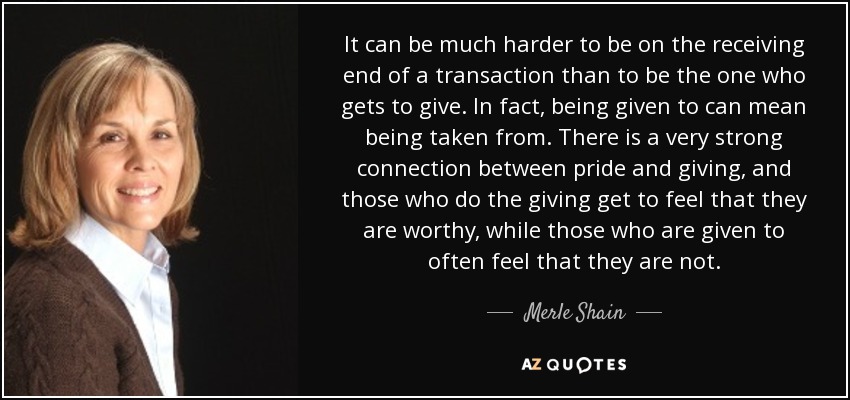 It can be much harder to be on the receiving end of a transaction than to be the one who gets to give. In fact, being given to can mean being taken from. There is a very strong connection between pride and giving, and those who do the giving get to feel that they are worthy, while those who are given to often feel that they are not. - Merle Shain