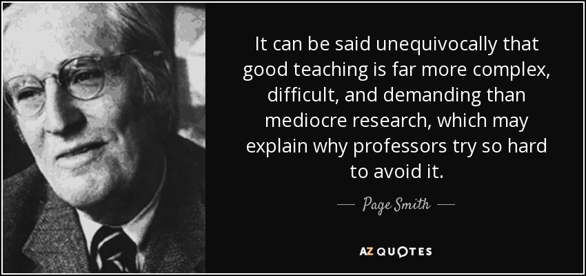 It can be said unequivocally that good teaching is far more complex, difficult, and demanding than mediocre research, which may explain why professors try so hard to avoid it. - Page Smith