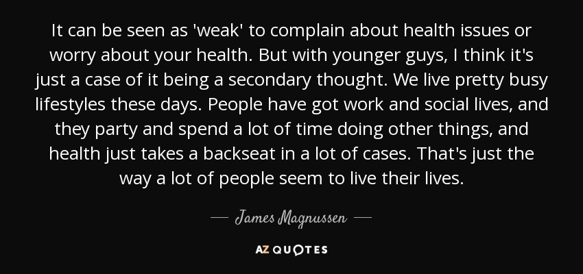 It can be seen as 'weak' to complain about health issues or worry about your health. But with younger guys, I think it's just a case of it being a secondary thought. We live pretty busy lifestyles these days. People have got work and social lives, and they party and spend a lot of time doing other things, and health just takes a backseat in a lot of cases. That's just the way a lot of people seem to live their lives. - James Magnussen