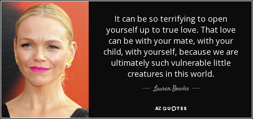 It can be so terrifying to open yourself up to true love. That love can be with your mate, with your child, with yourself, because we are ultimately such vulnerable little creatures in this world. - Lauren Bowles