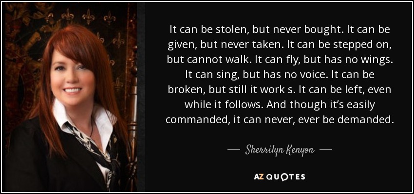 It can be stolen, but never bought. It can be given, but never taken. It can be stepped on, but cannot walk . It can fly, but has no wings. It can sing, but has no voice. It can be broken, but still it work s. It can be left, even while it follows. And though it’s easily commanded, it can never, ever be demanded. - Sherrilyn Kenyon