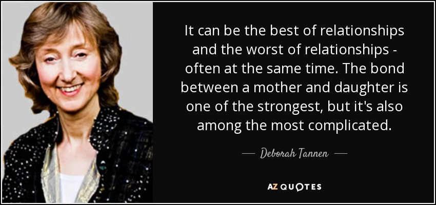 It can be the best of relationships and the worst of relationships - often at the same time. The bond between a mother and daughter is one of the strongest, but it's also among the most complicated. - Deborah Tannen