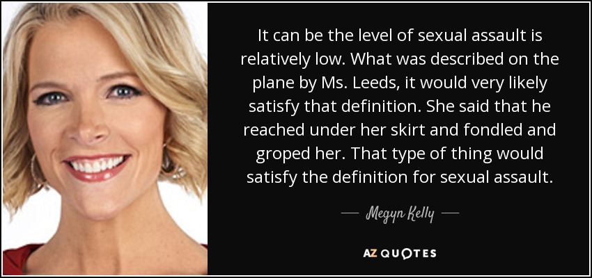 It can be the level of sexual assault is relatively low. What was described on the plane by Ms. Leeds, it would very likely satisfy that definition. She said that he reached under her skirt and fondled and groped her. That type of thing would satisfy the definition for sexual assault. - Megyn Kelly
