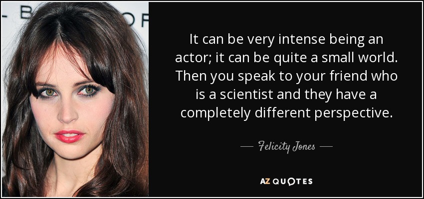 It can be very intense being an actor; it can be quite a small world. Then you speak to your friend who is a scientist and they have a completely different perspective. - Felicity Jones