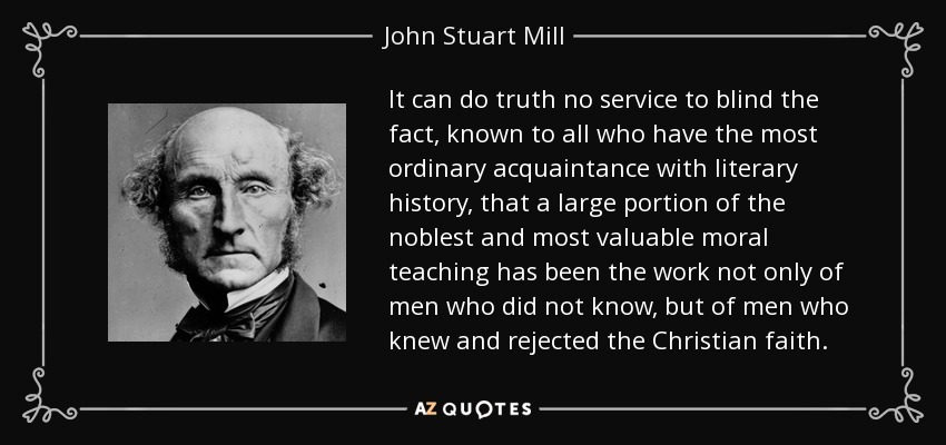 It can do truth no service to blind the fact, known to all who have the most ordinary acquaintance with literary history, that a large portion of the noblest and most valuable moral teaching has been the work not only of men who did not know, but of men who knew and rejected the Christian faith. - John Stuart Mill