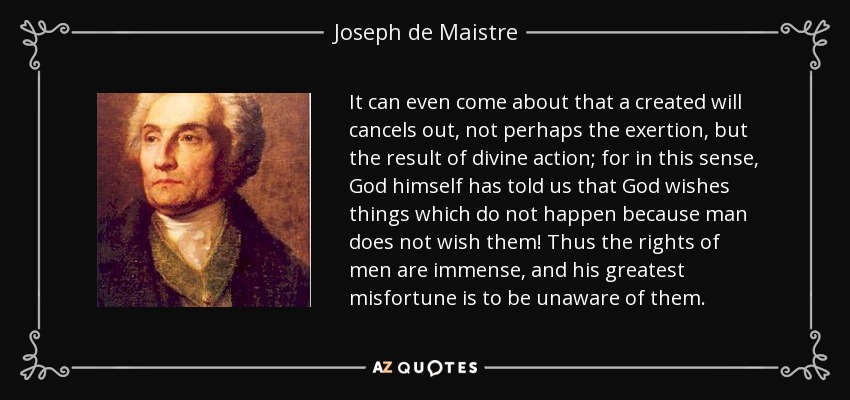 It can even come about that a created will cancels out, not perhaps the exertion, but the result of divine action; for in this sense, God himself has told us that God wishes things which do not happen because man does not wish them! Thus the rights of men are immense, and his greatest misfortune is to be unaware of them. - Joseph de Maistre