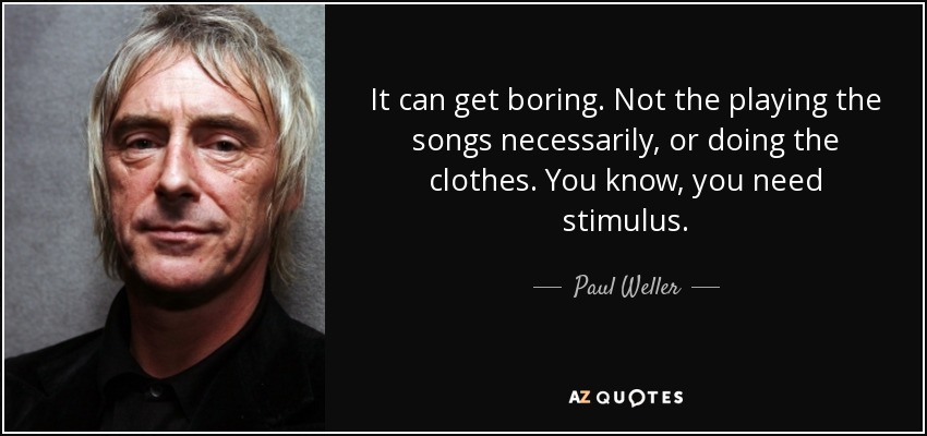 It can get boring. Not the playing the songs necessarily, or doing the clothes. You know, you need stimulus. - Paul Weller