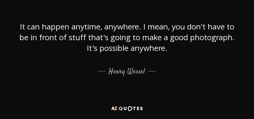 It can happen anytime, anywhere. I mean, you don't have to be in front of stuff that's going to make a good photograph. It's possible anywhere. - Henry Wessel, Jr.