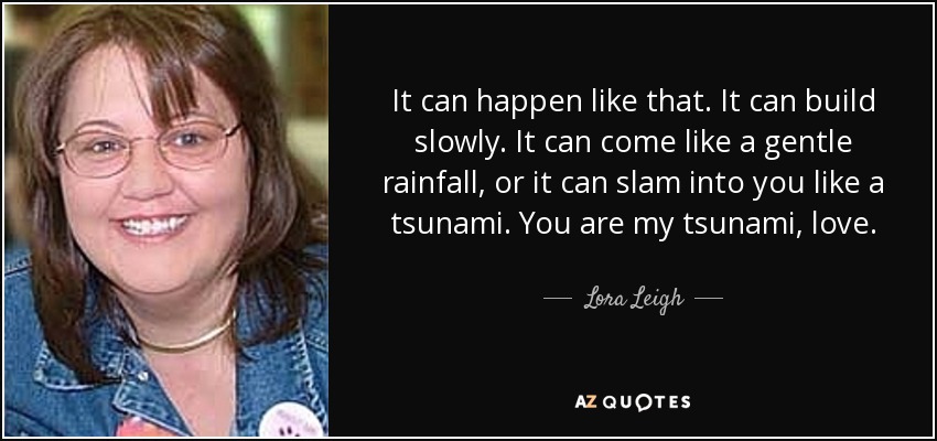 It can happen like that. It can build slowly. It can come like a gentle rainfall, or it can slam into you like a tsunami. You are my tsunami, love. - Lora Leigh