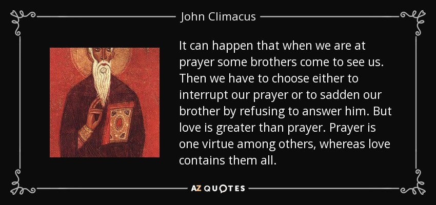 It can happen that when we are at prayer some brothers come to see us. Then we have to choose either to interrupt our prayer or to sadden our brother by refusing to answer him. But love is greater than prayer. Prayer is one virtue among others, whereas love contains them all. - John Climacus